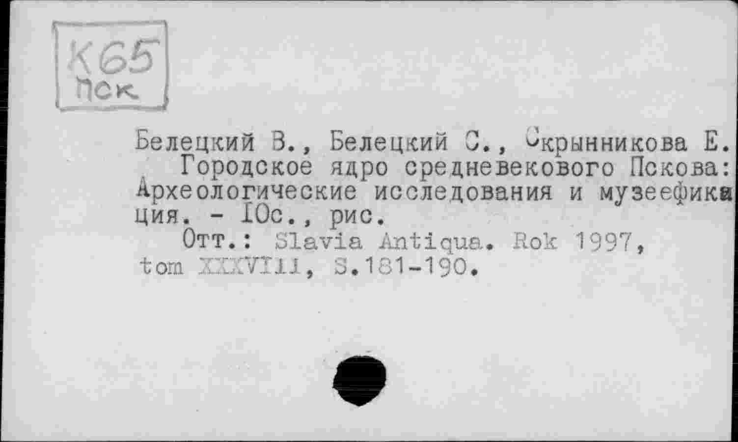 ﻿KGS' He к.
Белецкий 3., Белецкий 0., ^крынникова Е.
Городское ядро средневекового Пскова: Археологические исследования и музеефика ция. - 10с., рис.
Отт.: Slavia Antiqua* Rok 1997, tom ZCCKVT11, S. 181-190.